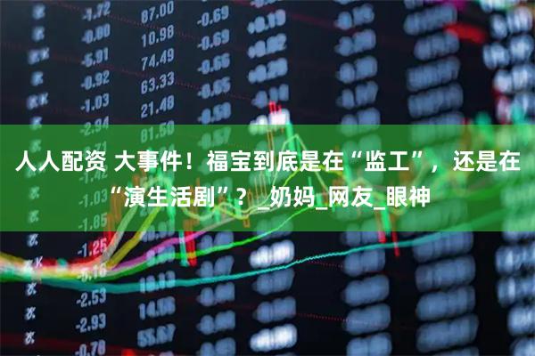 人人配资 大事件！福宝到底是在“监工”，还是在“演生活剧”？_奶妈_网友_眼神
