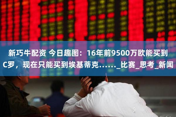 新巧牛配资 今日趣图：16年前9500万欧能买到C罗，现在只能买到埃基蒂克……_比赛_思考_新闻