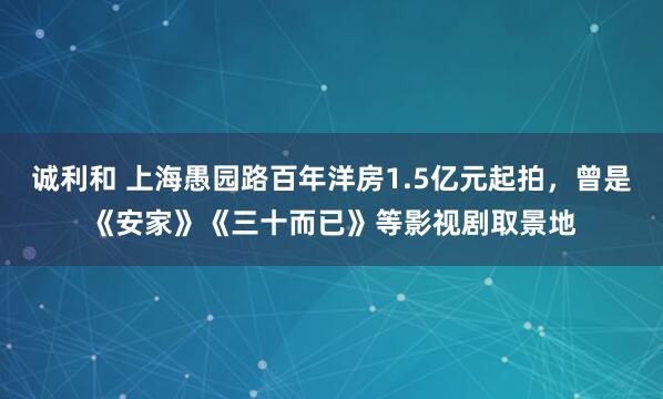 诚利和 上海愚园路百年洋房1.5亿元起拍，曾是《安家》《三十而已》等影视剧取景地