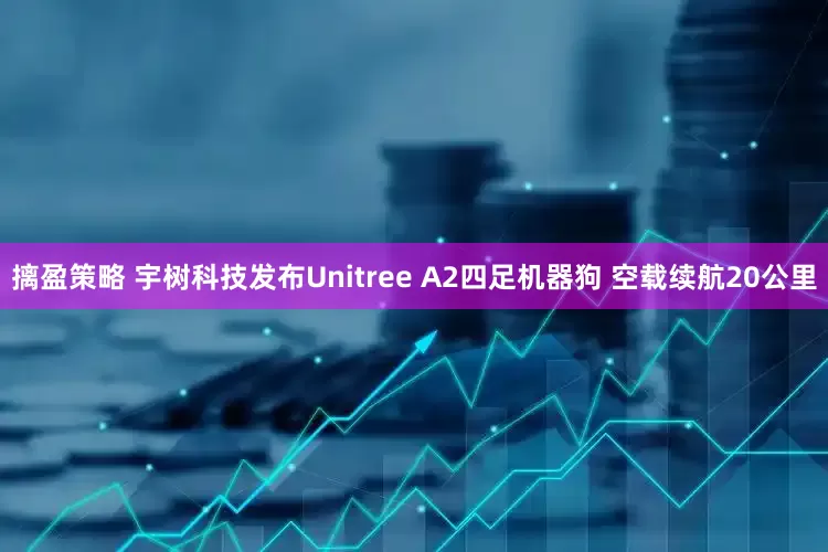摛盈策略 宇树科技发布Unitree A2四足机器狗 空载续航20公里