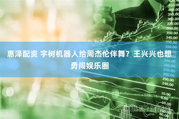 惠泽配资 宇树机器人给周杰伦伴舞？王兴兴也想勇闯娱乐圈