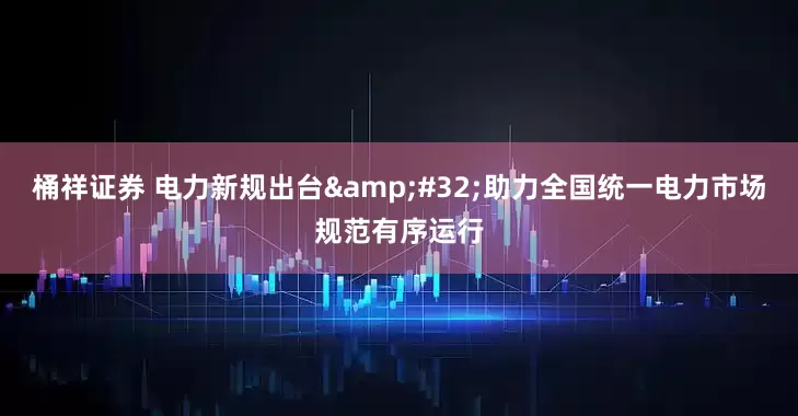 桶祥证券 电力新规出台&#32;助力全国统一电力市场规范有序运行