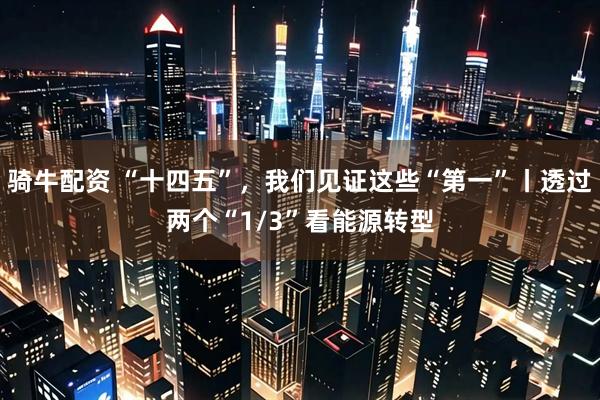 骑牛配资 “十四五”，我们见证这些“第一”丨透过两个“1/3”看能源转型