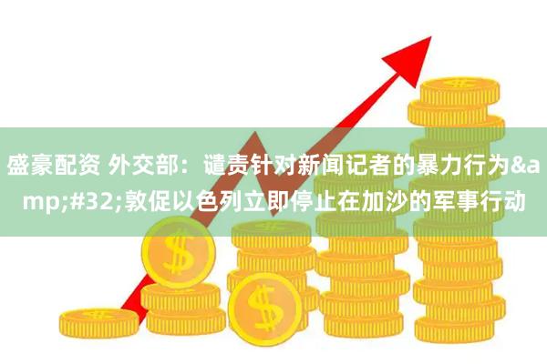 盛豪配资 外交部：谴责针对新闻记者的暴力行为&#32;敦促以色列立即停止在加沙的军事行动