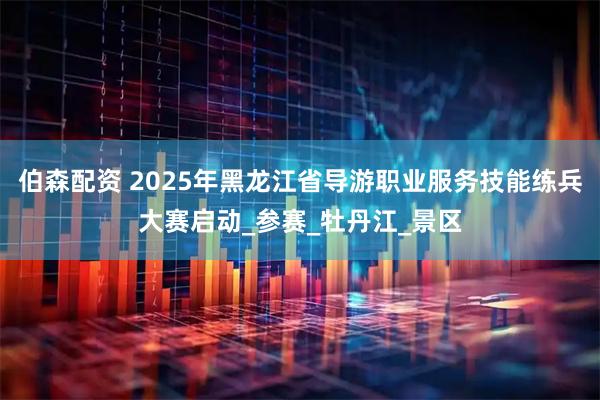 伯森配资 2025年黑龙江省导游职业服务技能练兵大赛启动_参赛_牡丹江_景区