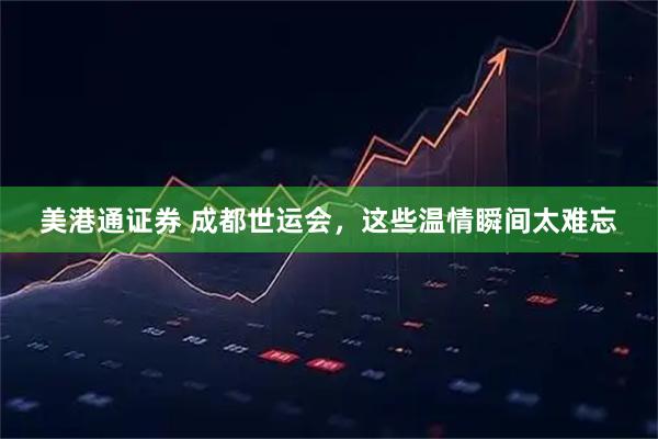 美港通证券 成都世运会，这些温情瞬间太难忘