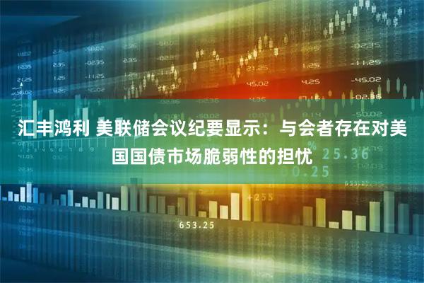汇丰鸿利 美联储会议纪要显示：与会者存在对美国国债市场脆弱性的担忧