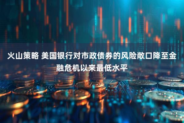 火山策略 美国银行对市政债券的风险敞口降至金融危机以来最低水平