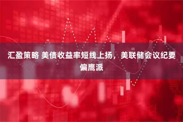 汇盈策略 美债收益率短线上扬，美联储会议纪要偏鹰派