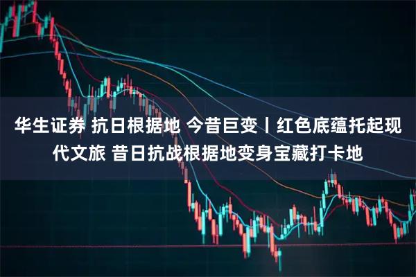 华生证券 抗日根据地 今昔巨变丨红色底蕴托起现代文旅 昔日抗战根据地变身宝藏打卡地