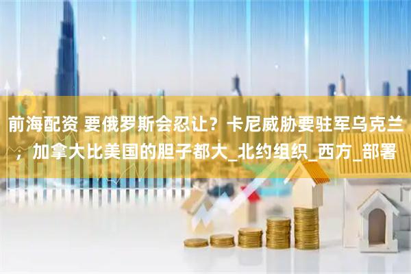 前海配资 要俄罗斯会忍让？卡尼威胁要驻军乌克兰，加拿大比美国的胆子都大_北约组织_西方_部署