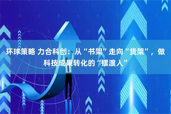 环球策略 力合科创：从“书架”走向“货架”，做科技成果转化的“摆渡人”