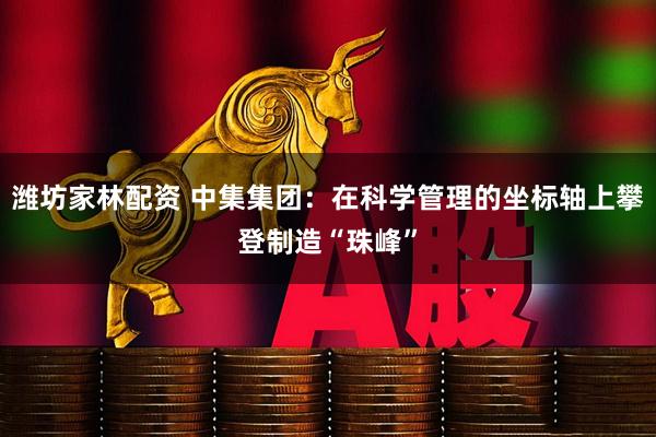 潍坊家林配资 中集集团：在科学管理的坐标轴上攀登制造“珠峰”