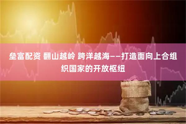 垒富配资 翻山越岭 跨洋越海——打造面向上合组织国家的开放枢纽