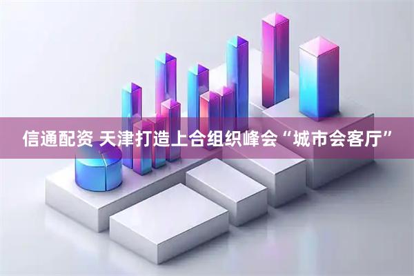 信通配资 天津打造上合组织峰会“城市会客厅”