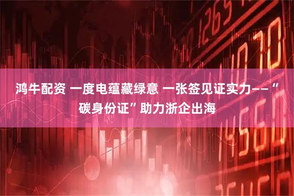 鸿牛配资 一度电蕴藏绿意 一张签见证实力——“碳身份证”助力浙企出海