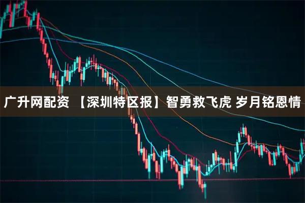 广升网配资 【深圳特区报】智勇救飞虎 岁月铭恩情