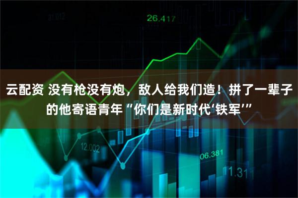 云配资 没有枪没有炮，敌人给我们造！拼了一辈子的他寄语青年“你们是新时代‘铁军’”