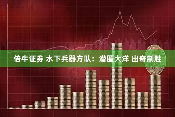 倍牛证券 水下兵器方队：潜匿大洋 出奇制胜