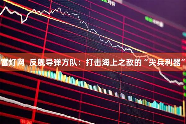 富灯网  反舰导弹方队：打击海上之敌的“尖兵利器”