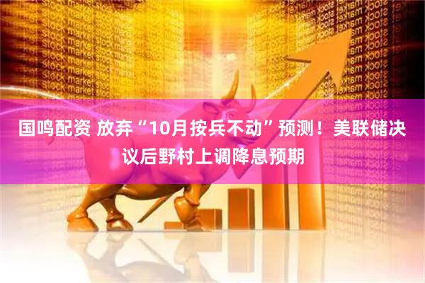国鸣配资 放弃“10月按兵不动”预测！美联储决议后野村上调降息预期