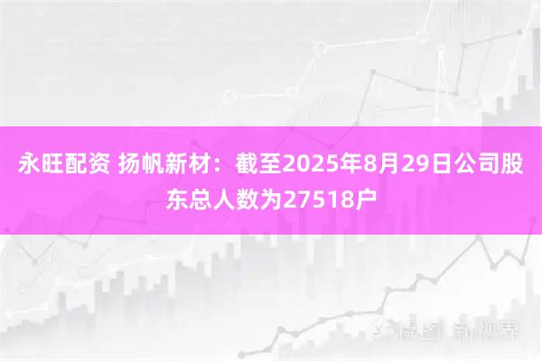 永旺配资 扬帆新材：截至2025年8月29日公司股东总人数为27518户